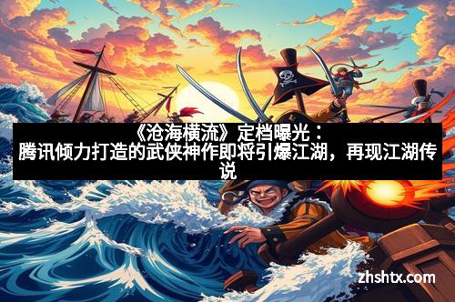 《沧海横流》定档曝光：腾讯倾力打造的武侠神作即将引爆江湖，再现江湖传说