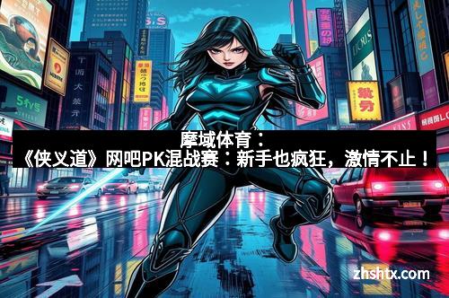 摩域体育：《侠义道》网吧PK混战赛：新手也疯狂，激情不止！
